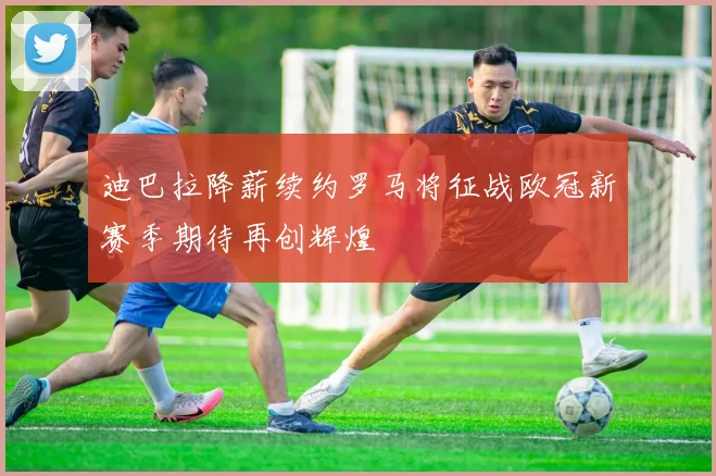 迪巴拉降薪续约罗马将征战欧冠新赛季期待再创辉煌