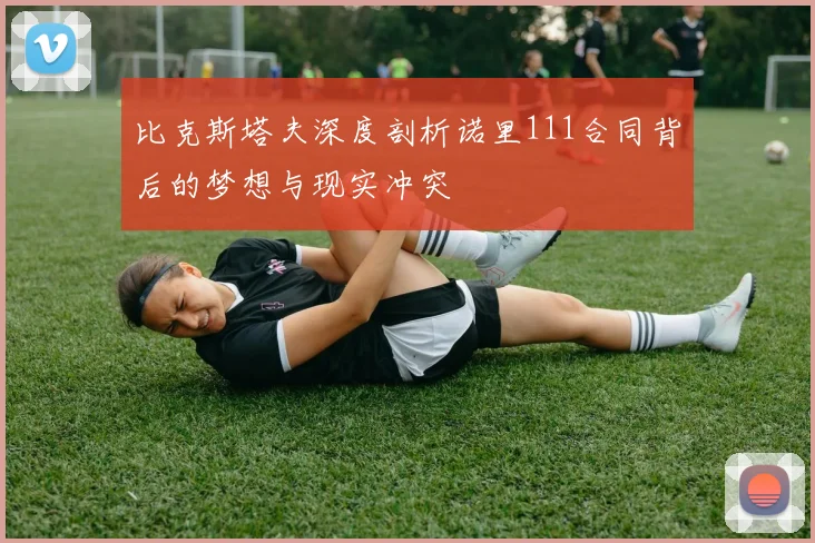 比克斯塔夫深度剖析诺里111合同背后的梦想与现实冲突
