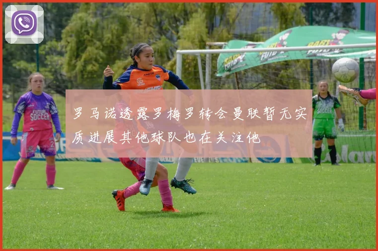 罗马诺透露罗梅罗转会曼联暂无实质进展其他球队也在关注他