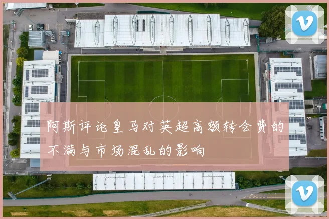 阿斯评论皇马对英超高额转会费的不满与市场混乱的影响