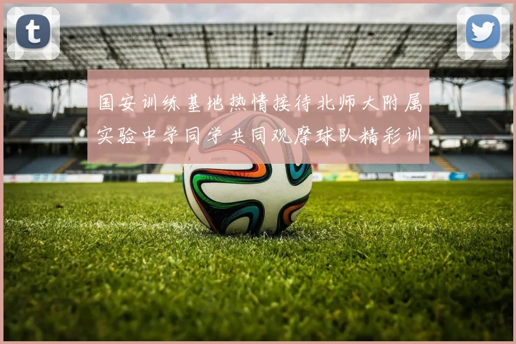 国安训练基地热情接待北师大附属实验中学同学共同观摩球队精彩训练活动