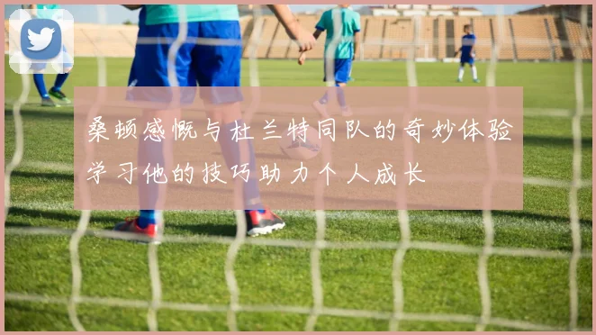 桑顿感慨与杜兰特同队的奇妙体验学习他的技巧助力个人成长