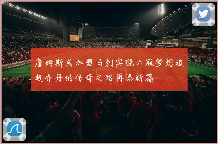 詹姆斯或加盟马刺实现六冠梦想追赶乔丹的传奇之路再添新篇