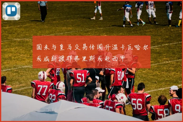 国米与皇马交易传闻升温卡瓦哈尔或成新援邓弗里斯或赴西甲
