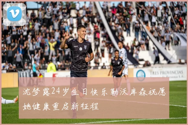 沈梦露24岁生日快乐勒沃库森祝愿她健康重启新征程