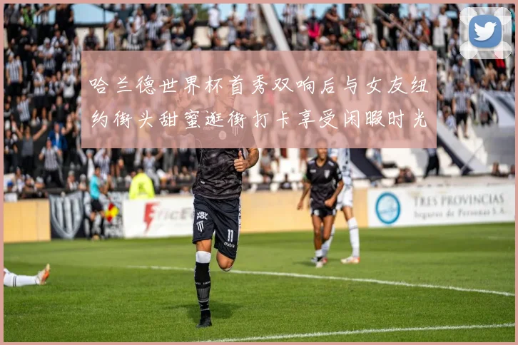 哈兰德世界杯首秀双响后与女友纽约街头甜蜜逛街打卡享受闲暇时光
