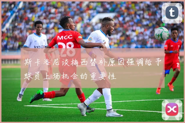斯卡洛尼谈梅西替补原因强调给予球员上场机会的重要性